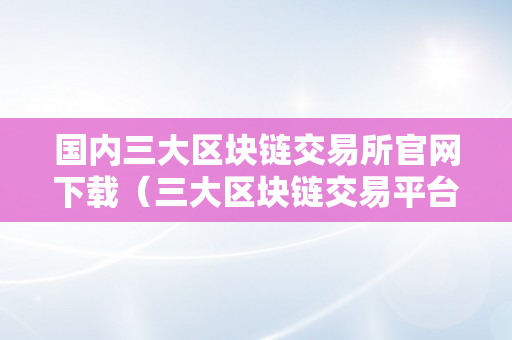 国内三大区块链交易所官网下载（三大区块链交易平台）