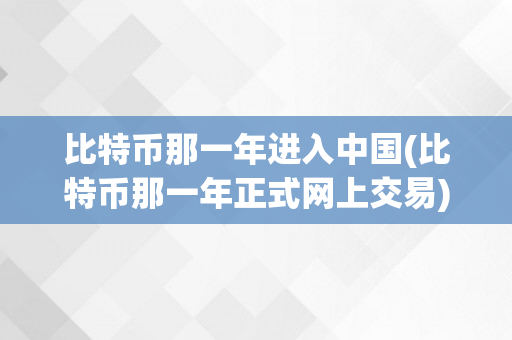 比特币那一年进入中国(比特币那一年正式网上交易)