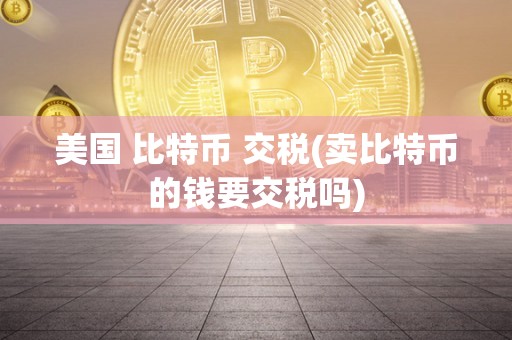 美国 比特币 交税(卖比特币的钱要交税吗)