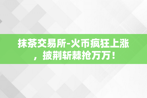 抹茶交易所-火币疯狂上涨，披荆斩棘抢万万！