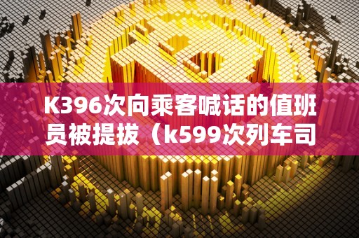 K396次向乘客喊话的值班员被提拔（k599次列车司机）