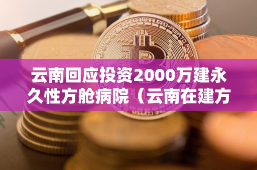 云南回应投资2000万建永久性方舱病院（云南在建方舱病院吗）