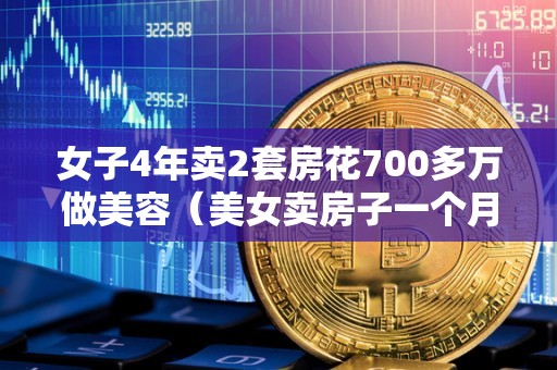 女子4年卖2套房花700多万做美容（美女卖房子一个月卖80套）