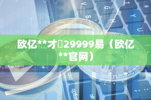 欧亿**才冓29999易（欧亿**官网）