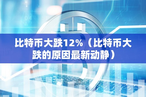 比特币大跌12%（比特币大跌的原因最新动静）