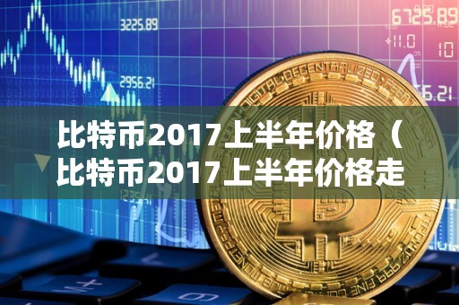 比特币2017上半年价格（比特币2017上半年价格走势）