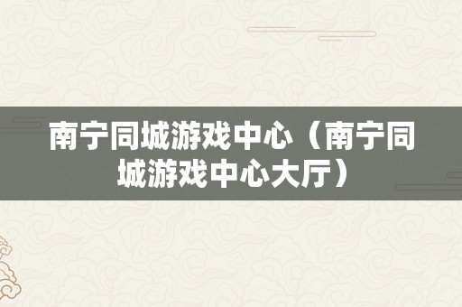 南宁同城游戏中心（南宁同城游戏中心大厅）