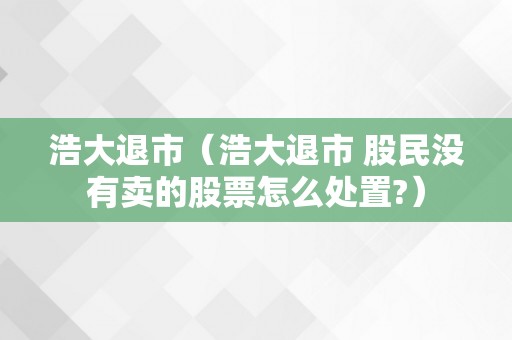 浩大退市（浩大退市 股民没有卖的股票怎么处置?）