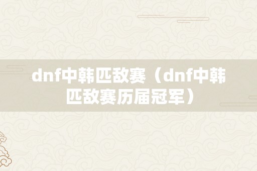 dnf中韩匹敌赛（dnf中韩匹敌赛历届冠军）