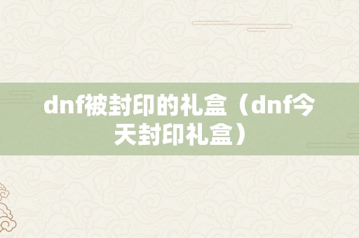 dnf被封印的礼盒（dnf今天封印礼盒）