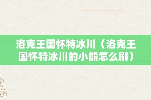 洛克王国怀特冰川（洛克王国怀特冰川的小熊怎么刷）