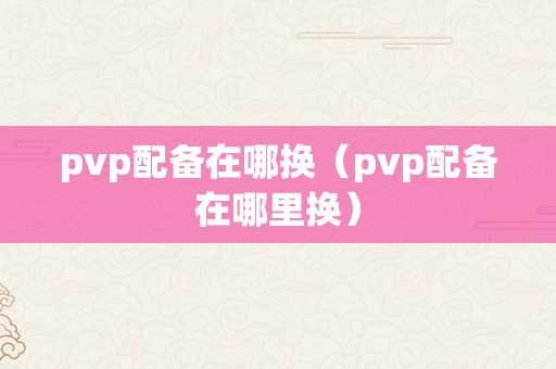 pvp配备在哪换（pvp配备在哪里换）