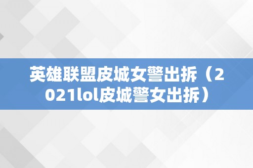 英雄联盟皮城女警出拆（2021lol皮城警女出拆）