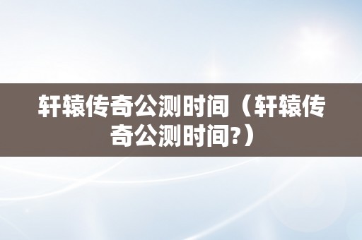 轩辕传奇公测时间（轩辕传奇公测时间?）