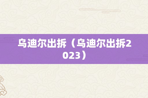 乌迪尔出拆（乌迪尔出拆2023）