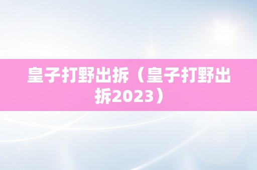 皇子打野出拆（皇子打野出拆2023）