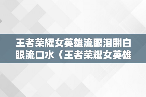 王者荣耀女英雄流眼泪翻白眼流口水（王者荣耀女英雄流眼泪翻白眼流口水云樱原皮）