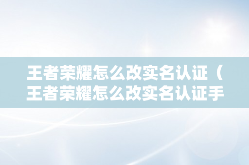 王者荣耀怎么改实名认证（王者荣耀怎么改实名认证手机QQ）