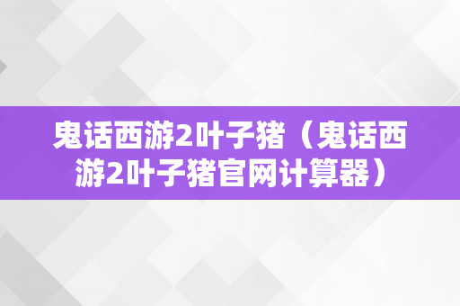 鬼话西游2叶子猪（鬼话西游2叶子猪官网计算器）