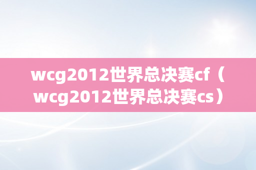 wcg2012世界总决赛cf（wcg2012世界总决赛cs）