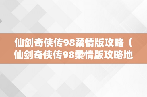 仙剑奇侠传98柔情版攻略（仙剑奇侠传98柔情版攻略地图）