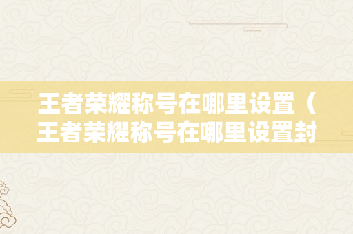 王者荣耀称号在哪里设置（王者荣耀称号在哪里设置封闭）