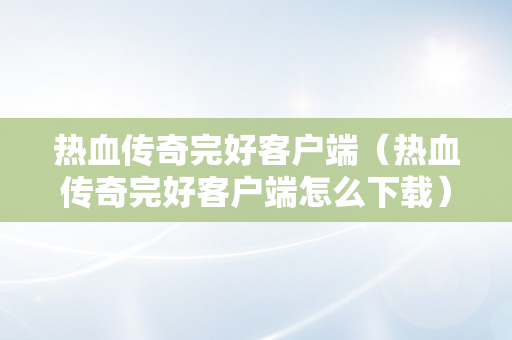 热血传奇完好客户端（热血传奇完好客户端怎么下载）