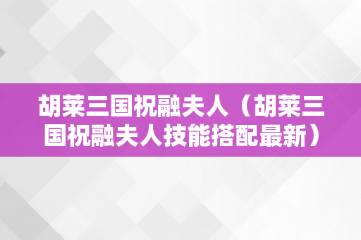 胡莱三国祝融夫人（胡莱三国祝融夫人技能搭配最新）