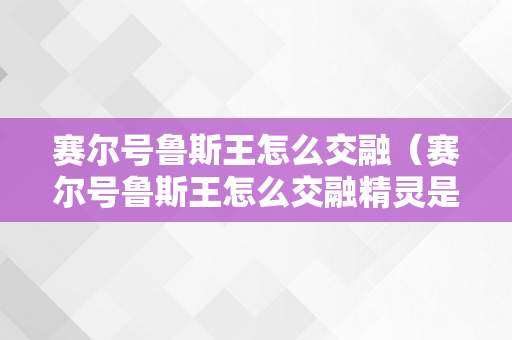 赛尔号鲁斯王怎么交融（赛尔号鲁斯王怎么交融精灵是那几只）