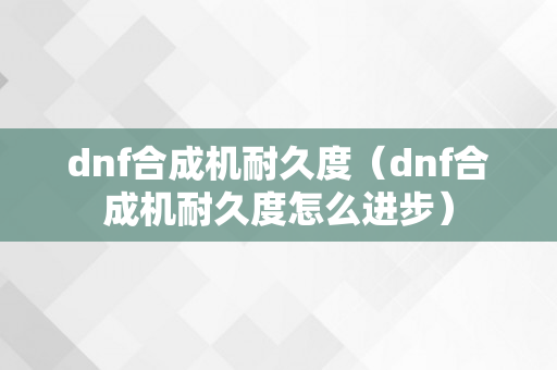 dnf合成机耐久度（dnf合成机耐久度怎么进步）