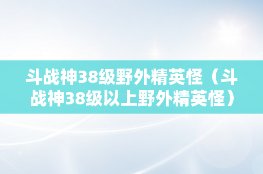 斗战神38级野外精英怪（斗战神38级以上野外精英怪）