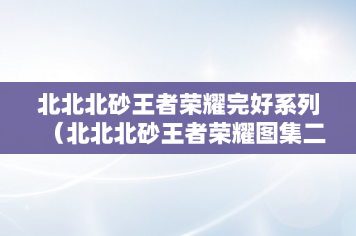 北北北砂王者荣耀完好系列（北北北砂王者荣耀图集二三月）