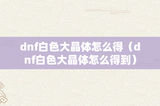 dnf白色大晶体怎么得（dnf白色大晶体怎么得到）