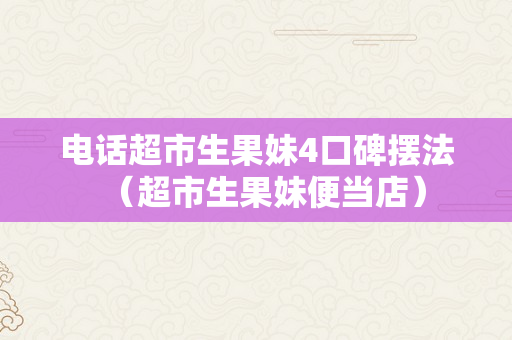 电话超市生果妹4口碑摆法（超市生果妹便当店）