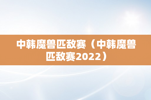 中韩魔兽匹敌赛（中韩魔兽匹敌赛2022）