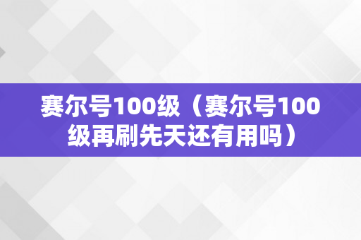 赛尔号100级（赛尔号100级再刷先天还有用吗）