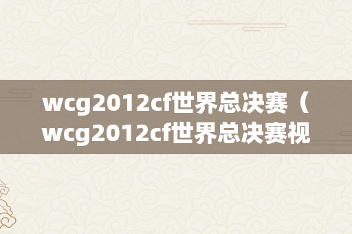 wcg2012cf世界总决赛（wcg2012cf世界总决赛视频）