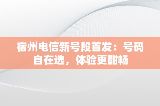 宿州电信新号段首发：号码自在选，体验更酣畅