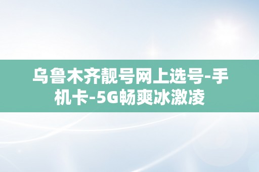 乌鲁木齐靓号网上选号-手机卡-5G畅爽冰激凌