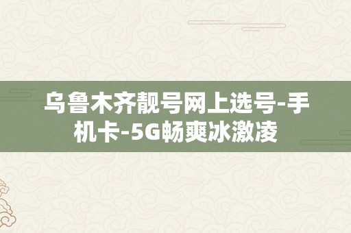 乌鲁木齐靓号网上选号-手机卡-5G畅爽冰激凌