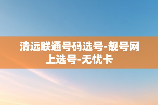 清远联通号码选号-靓号网上选号-无忧卡