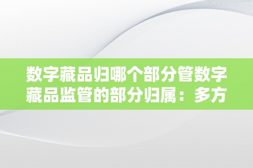 数字藏品归哪个部分管数字藏品监管的部分归属：多方协同，标准开展数字藏品的概述