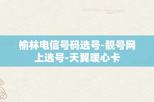 榆林电信号码选号-靓号网上选号-天翼暖心卡