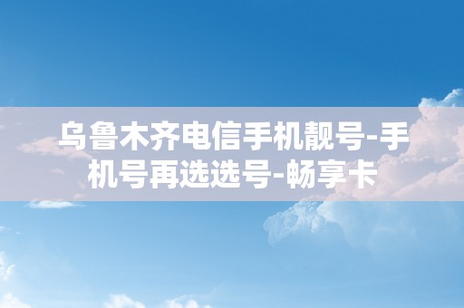 乌鲁木齐电信手机靓号-手机号再选选号-畅享卡