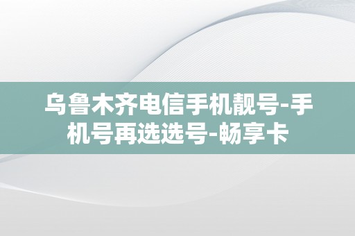 乌鲁木齐电信手机靓号-手机号再选选号-畅享卡