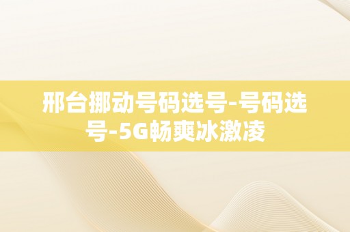 邢台挪动号码选号-号码选号-5G畅爽冰激凌