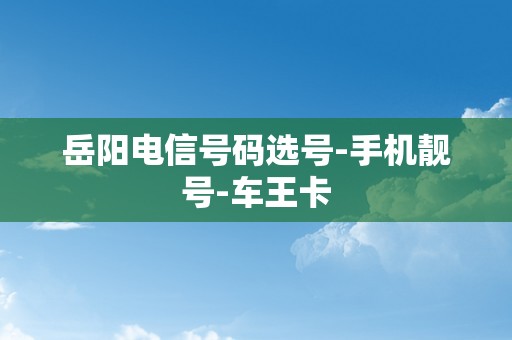 岳阳电信号码选号-手机靓号-车王卡