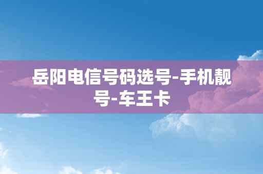 岳阳电信号码选号-手机靓号-车王卡