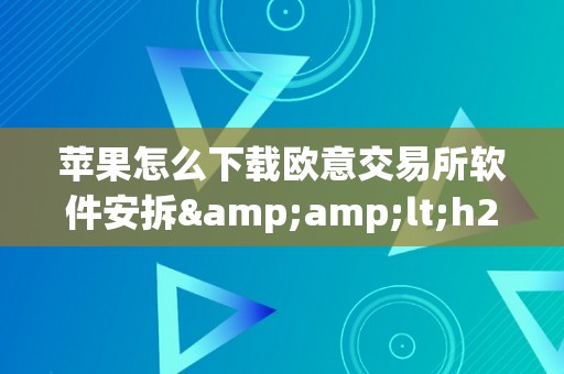 苹果怎么下载欧意交易所软件安拆&amp;lt;h2&amp;gt;苹果用户若何下载并安拆欧意交易所软件&amp;lt;/h2&amp;gt;