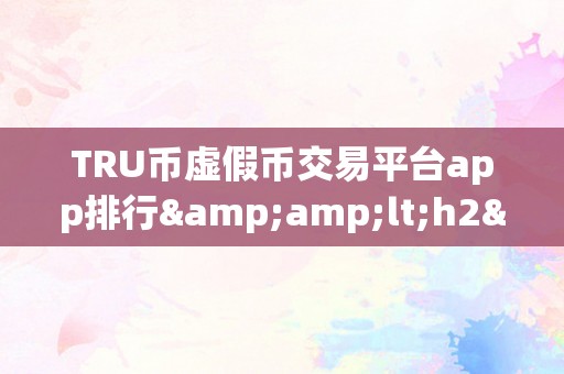 TRU币虚假币交易平台app排行&amp;lt;h2&amp;gt;关键词：TRU币虚假币交易平台app排行&amp;lt;/h2&amp;gt;